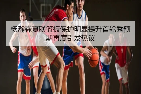 杨瀚森夏联篮板保护明显提升首轮秀预期再度引发热议