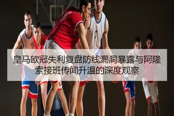 皇马欧冠失利复盘防线漏洞暴露与阿隆索接班传闻升温的深度观察