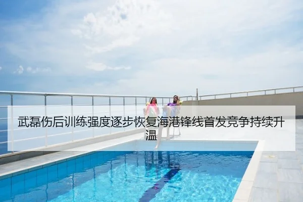 武磊伤后训练强度逐步恢复海港锋线首发竞争持续升温