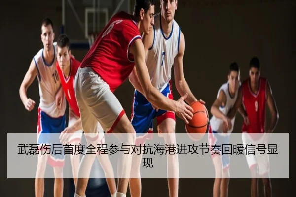 武磊伤后首度全程参与对抗海港进攻节奏回暖信号显现