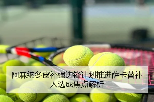 阿森纳冬窗补强边锋计划推进萨卡替补人选成焦点解析