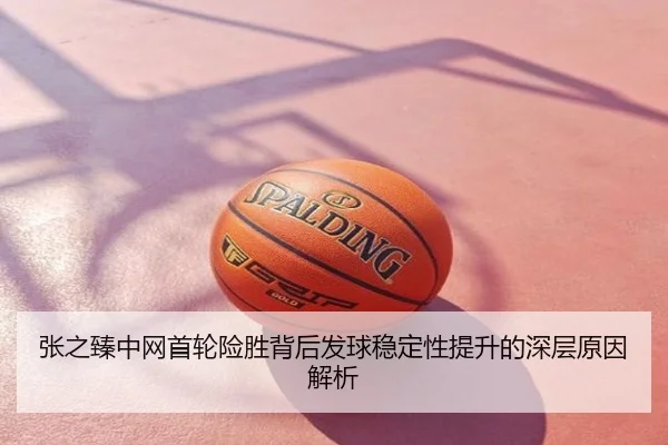 张之臻中网首轮险胜背后发球稳定性提升的深层原因解析